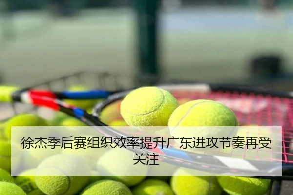 徐杰季后赛组织效率提升广东进攻节奏再受关注