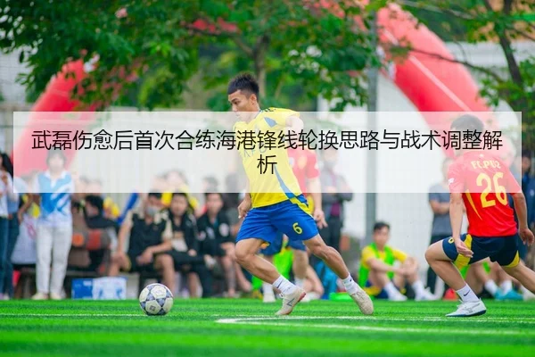 武磊伤愈后首次合练海港锋线轮换思路与战术调整解析